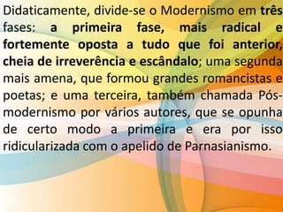 Didaticamente, divide-se o Modernismo em três
fases: a primeira fase, mais radical e
fortemente oposta a tudo que foi anterior,
cheia de irreverência e escândalo; uma segunda
mais amena, que formou grandes romancistas e
poetas; e uma terceira, também chamada Pós-
modernismo por vários autores, que se opunha
de certo modo a primeira e era por isso
ridicularizada com o apelido de Parnasianismo.
 