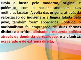 Havia a busca pelo moderno, original e
polêmico, com o nacionalismo em suas
múltiplas facetas. A volta das origens, através da
valorização do indígena e a língua falada pelo
povo, também foram abordados. Contudo, o
nacionalismo foi empregado de duas formas
distintas: a crítica, alinhado a esquerda política
através da denúncia da realidade, e a ufanista,
exagerado e de extrema direita.
 
