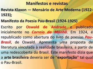 Manifestos e revistas
Revista Klaxon — Mensário de Arte Moderna (1922-
1923);
Manifesto da Poesia Pau-Brasil (1924-1925)
Escrito por Oswald de Andrade e publicado
inicialmente no Correio da Manhã. Em 1924, é
republicado como abertura do livro de poesias Pau-
Brasil, de Oswald. Apresenta uma proposta de
literatura vinculada à realidade brasileira, a partir de
uma redescoberta do Brasil. Este manifesto dizia que
a arte brasileira deveria ser de "exportação" tal qual
o Pau-Brasil.
 