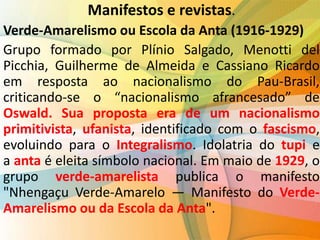 Manifestos e revistas.
Verde-Amarelismo ou Escola da Anta (1916-1929)
Grupo formado por Plínio Salgado, Menotti del
Picchia, Guilherme de Almeida e Cassiano Ricardo
em resposta ao nacionalismo do Pau-Brasil,
criticando-se o “nacionalismo afrancesado” de
Oswald. Sua proposta era de um nacionalismo
primitivista, ufanista, identificado com o fascismo,
evoluindo para o Integralismo. Idolatria do tupi e
a anta é eleita símbolo nacional. Em maio de 1929, o
grupo verde-amarelista publica o manifesto
"Nhengaçu Verde-Amarelo — Manifesto do Verde-
Amarelismo ou da Escola da Anta".
 