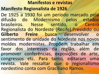 Manifestos e revistas
Manifesto Regionalista de 1926
De 1925 a 1930 foi um período marcado pela
difusão do Modernismo pelos estados
brasileiros. Nesse sentido, o Centro
Regionalista do Nordeste (Recife).Presidido ou
Gilberto Freire busca desenvolver o
sentimento de unidade do Nordeste nos novos
moldes modernistas. Propõem trabalhar em
favor dos interesses da região, além de
promover conferências, exposições de arte,
congressos etc. Para tanto, editaram uma
revista. Vale ressaltar que o regionalismo
nordestino conta com Graciliano Ramos.
 