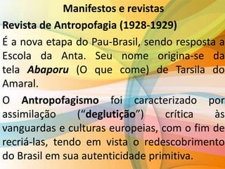 Manifestos e revistas
Revista de Antropofagia (1928-1929)
É a nova etapa do Pau-Brasil, sendo resposta a
Escola da Anta. Seu nome origina-se da
tela Abaporu (O que come) de Tarsila do
Amaral.
O Antropofagismo foi caracterizado por
assimilação (“deglutição”) crítica às
vanguardas e culturas europeias, com o fim de
recriá-las, tendo em vista o redescobrimento
do Brasil em sua autenticidade primitiva.
 