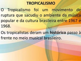 TROPICALISMO
O Tropicalismo foi um movimento de
ruptura que sacudiu o ambiente da música
popular e da cultura brasileira entre 1967 e
1968.
Os tropicalistas deram um histórico passo à
frente no meio musical brasileiro.
 