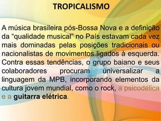 TROPICALISMO
A música brasileira pós-Bossa Nova e a definição
da “qualidade musical” no País estavam cada vez
mais dominadas pelas posições tradicionais ou
nacionalistas de movimentos ligados à esquerda.
Contra essas tendências, o grupo baiano e seus
colaboradores procuram universalizar a
linguagem da MPB, incorporando elementos da
cultura jovem mundial, como o rock, a psicodélica
e a guitarra elétrica.
 