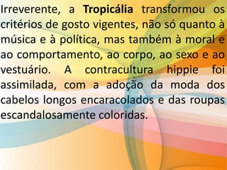 Irreverente, a Tropicália transformou os
critérios de gosto vigentes, não só quanto à
música e à política, mas também à moral e
ao comportamento, ao corpo, ao sexo e ao
vestuário. A contracultura hippie foi
assimilada, com a adoção da moda dos
cabelos longos encaracolados e das roupas
escandalosamente coloridas.
 