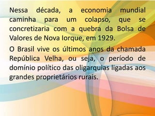 Nessa década, a economia mundial
caminha para um colapso, que se
concretizaria com a quebra da Bolsa de
Valores de Nova Iorque, em 1929.
O Brasil vive os últimos anos da chamada
República Velha, ou seja, o período de
domínio político das oligarquias ligadas aos
grandes proprietários rurais.
 