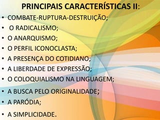 PRINCIPAIS CARACTERÍSTICAS II:
• COMBATE-RUPTURA-DESTRUIÇÃO;
• O RADICALISMO;
• O ANARQUISMO;
• O PERFIL ICONOCLASTA;
• A PRESENÇA DO COTIDIANO;
• A LIBERDADE DE EXPRESSÃO;
• O COLOQUIALISMO NA LINGUAGEM;
• A BUSCA PELO ORIGINALIDADE;
• A PARÓDIA;
• A SIMPLICIDADE.
 