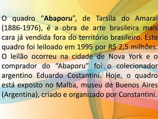 O quadro “Abaporu”, de Tarsila do Amaral
(1886-1976), é a obra de arte brasileira mais
cara já vendida fora do território brasileiro. Este
quadro foi leiloado em 1995 por R$ 2,5 milhões.
O leilão ocorreu na cidade de Nova York e o
comprador do “Abaporu” foi o colecionador
argentino Eduardo Costantini. Hoje, o quadro
está exposto no Malba, museu de Buenos Aires
(Argentina), criado e organizado por Constantini.
 