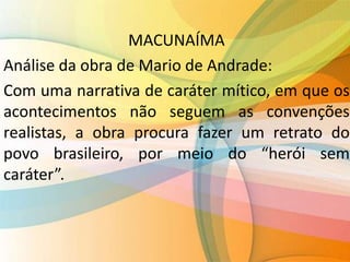 MACUNAÍMA
Análise da obra de Mario de Andrade:
Com uma narrativa de caráter mítico, em que os
acontecimentos não seguem as convenções
realistas, a obra procura fazer um retrato do
povo brasileiro, por meio do “herói sem
caráter”.
 