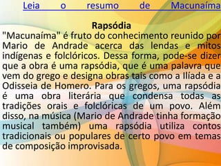 Leia o resumo de Macunaíma
Rapsódia
"Macunaíma" é fruto do conhecimento reunido por
Mario de Andrade acerca das lendas e mitos
indígenas e folclóricos. Dessa forma, pode-se dizer
que a obra é uma rapsódia, que é uma palavra que
vem do grego e designa obras tais como a Ilíada e a
Odisseia de Homero. Para os gregos, uma rapsódia
é uma obra literária que condensa todas as
tradições orais e folclóricas de um povo. Além
disso, na música (Mario de Andrade tinha formação
musical também) uma rapsódia utiliza contos
tradicionais ou populares de certo povo em temas
de composição improvisada.
 