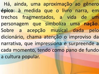 Há, ainda, uma aproximação ao gênero
épico: à medida que o livro narra, em
trechos fragmentados, a vida de um
personagem que simboliza uma nação.
Sobre a acepção musical dada pelo
dicionário, chama atenção o improviso da
narrativa, que impressiona e surpreende a
cada momento, tendo como pano de fundo
a cultura popular.
 