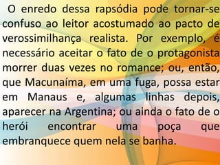 O enredo dessa rapsódia pode tornar-se
confuso ao leitor acostumado ao pacto de
verossimilhança realista. Por exemplo, é
necessário aceitar o fato de o protagonista
morrer duas vezes no romance; ou, então,
que Macunaíma, em uma fuga, possa estar
em Manaus e, algumas linhas depois,
aparecer na Argentina; ou ainda o fato de o
herói encontrar uma poça que
embranquece quem nela se banha.
 