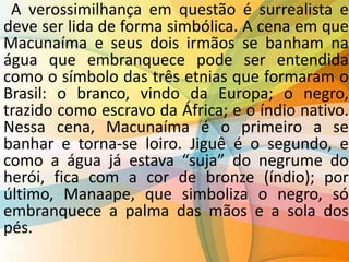 A verossimilhança em questão é surrealista e
deve ser lida de forma simbólica. A cena em que
Macunaíma e seus dois irmãos se banham na
água que embranquece pode ser entendida
como o símbolo das três etnias que formaram o
Brasil: o branco, vindo da Europa; o negro,
trazido como escravo da África; e o índio nativo.
Nessa cena, Macunaíma é o primeiro a se
banhar e torna-se loiro. Jiguê é o segundo, e
como a água já estava “suja” do negrume do
herói, fica com a cor de bronze (índio); por
último, Manaape, que simboliza o negro, só
embranquece a palma das mãos e a sola dos
pés.
 