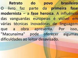 Retrato do povo brasileiro
O livro faz parte da primeira fase
modernista – a fase heroica. A influência
das vanguardas europeias é visível em
várias técnicas inovadoras de linguagem
que a obra apresenta. Por isso,
"Macunaíma" pode oferecer algumas
dificuldades ao leitor desavisado.
 