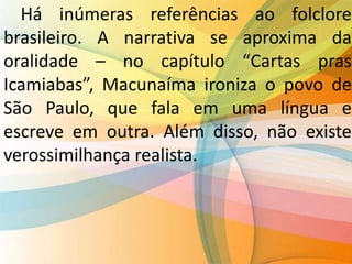 Há inúmeras referências ao folclore
brasileiro. A narrativa se aproxima da
oralidade – no capítulo “Cartas pras
Icamiabas”, Macunaíma ironiza o povo de
São Paulo, que fala em uma língua e
escreve em outra. Além disso, não existe
verossimilhança realista.
 