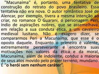 "Macunaíma" é, portanto, uma tentativa de
construção do retrato do povo brasileiro. Essa
tentativa não era nova. O autor romântico José de
Alencar, por exemplo, tivera a mesma intenção ao
criar, no romance O Guarani, o personagem Peri,
índio de aspirações nobres, que se assemelhava,
em relação a sua conduta ética, a um cavaleiro
medieval lusitano. Não é exagero dizer, se
compararmos Peri a Macunaíma, que esse é o
oposto daquele. Enquanto o primeiro é valente,
extremamente perseverante e encontra suas
motivações nos valores da ética e da moral,
Macunaíma, além de indolente, conduz a maioria
de seus atos movido pelo prazer terreno, mundano.
É “o herói sem nenhum caráter”.
 