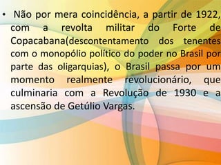 • Não por mera coincidência, a partir de 1922,
com a revolta militar do Forte de
Copacabana(descontentamento dos tenentes
com o monopólio político do poder no Brasil por
parte das oligarquias), o Brasil passa por um
momento realmente revolucionário, que
culminaria com a Revolução de 1930 e a
ascensão de Getúlio Vargas.
 