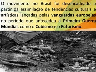 O movimento no Brasil foi desencadeado a
partir da assimilação de tendências culturais e
artísticas lançadas pelas vanguardas europeias
no período que antecedeu a Primeira Guerra
Mundial, como o Cubismo e o Futurismo.
 