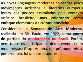 As novas linguagens modernas colocadas pelos
movimentos artísticos e literários europeus
foram aos poucos assimiladas pelo contexto
artístico brasileiro, mas colocando como
enfoque elementos da cultura brasileira.
Considera-se a Semana de Arte Moderna,
realizada em São Paulo, em 1922, como ponto
de partida do modernismo no Brasil. Porém,
nem todos os participantes desse evento eram
modernistas: Graça Aranha, um pré-modernista,
por exemplo, foi um dos oradores.
 
