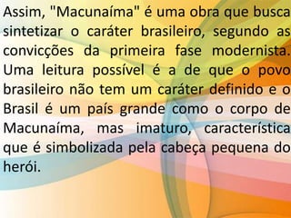 Assim, "Macunaíma" é uma obra que busca
sintetizar o caráter brasileiro, segundo as
convicções da primeira fase modernista.
Uma leitura possível é a de que o povo
brasileiro não tem um caráter definido e o
Brasil é um país grande como o corpo de
Macunaíma, mas imaturo, característica
que é simbolizada pela cabeça pequena do
herói.
 
