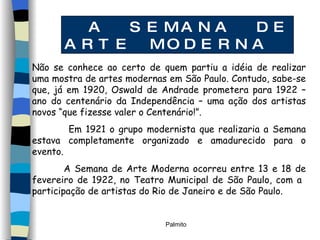 A SEMANA DE ARTE MODERNA Não se conhece ao certo de quem partiu a idéia de realizar uma mostra de artes modernas em São Paulo. Contudo, sabe-se que, já em 1920, Oswald de Andrade prometera para 1922 – ano do centenário da Independência – uma ação dos artistas novos “que fizesse valer o Centenário!”. Em 1921 o grupo modernista que realizaria a Semana estava completamente organizado e amadurecido para o evento. A Semana de Arte Moderna ocorreu entre 13 e 18 de fevereiro de 1922, no Teatro Municipal de São Paulo, com a  participação de artistas do Rio de Janeiro e de São Paulo.  