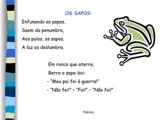 OS SAPOS Enfunando os papos, Saem da penumbra,  Aos pulos, os sapos. A luz os deslumbra. Em ronco que aterra, Berra o sapo-boi: - “Meu pai foi à guerra!”  - “Não foi!” – “Foi!” – “Não foi!” 
