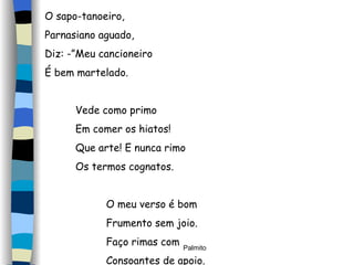O sapo-tanoeiro, Parnasiano aguado, Diz: -”Meu cancioneiro É bem martelado. Vede como primo Em comer os hiatos! Que arte! E nunca rimo Os termos cognatos. O meu verso é bom  Frumento sem joio. Faço rimas com Consoantes de apoio. 