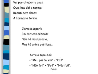 Vai por cinqüenta anos Que lhes dei a norma: Reduzi sem danos A formas a forma. Clame a saparia Em críticas céticas: Não há mais poesia, Mas há artes poéticas... Urra o sapo-boi: - “Meu pai foi rei” – “Foi!” - “Não foi!” – “Foi!” – “Não foi!”. 