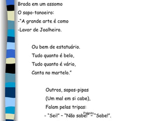 Brada em um assomo O sapo-tanoeiro: “ A grande arte é como Lavor de Joalheiro. Ou bem de estatuário. Tudo quanto é belo, Tudo quanto é vário, Canta no martelo.” Outros, sapos-pipas (Um mal em si cabe), Falam pelas tripas: - “Sei!” – “Não sabe!” – “Sabe!”. 