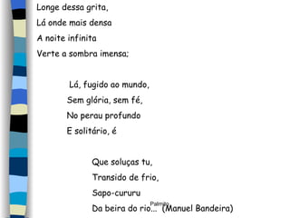 Longe dessa grita, Lá onde mais densa A noite infinita Verte a sombra imensa; Lá, fugido ao mundo, Sem glória, sem fé, No perau profundo E solitário, é Que soluças tu, Transido de frio, Sapo-cururu Da beira do rio...  (Manuel Bandeira) 