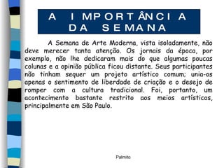 A IMPORTÂNCIA DA SEMANA A Semana de Arte Moderna, vista isoladamente, não deve merecer tanta atenção. Os jornais da época, por exemplo, não lhe dedicaram mais do que algumas poucas colunas e a opinião pública ficou distante. Seus participantes não tinham sequer um projeto artístico comum; unia-os apenas o sentimento de liberdade de criação e o desejo de romper com a cultura tradicional. Foi, portanto, um acontecimento bastante restrito aos meios artísticos, principalmente em São Paulo.  