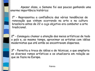 Apesar disso, a Semana foi aos poucos ganhando uma enorme importância histórica: 1º - Representou a confluência das várias tendências de renovação que vinham ocorrendo na arte e na cultura brasileira antes de 22 e cujo objetivo era combater a arte tradicional. 2º - Conseguiu chamar a atenção dos meios artísticos de todo o país e, ao mesmo tempo, aproximar os artistas com idéias modernistas que até então se encontravam dispersos. 3º - Permitiu a troca de idéias e de técnicas, o que ampliaria os diversos ramos artísticos e os atualizaria em relação ao que se fazia na Europa. 