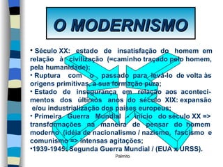 O MODERNISMO Século XX:   estado  de  insatisfação  do  homem  em  relação  à  civilização  (=caminho traçado pelo homem, pela humanidade); Ruptura  com  o  passado  para  levá-lo  de volta às origens primitivas, a sua formação pura; Estado  de  insegurança  em  relação  aos  aconteci- mentos  dos  últimos  anos  do  século  XIX: expansão  e/ou industrialização dos países europeus; Primeira  Guerra  Mundial  -  início  do século XX => transformações  na  maneira  de  pensar  do  homem  moderno  (idéia de nacionalismo / nazismo,  fascismo  e comunismo => intensas agitações; 1939-1945: Segunda Guerra Mundial / (EUA x URSS). 