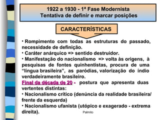 1922 a 1930 - 1ª Fase Modernista  Tentativa de definir e marcar posições CARACTERÍSTICAS Rompimento  com  todas  as  estruturas  do  passado,  necessidade de definição. Caráter anárquico => sentido destruidor. Manifestação do nacionalismo  => volta às origens,  à  pesquisas  de  fontes  quinhentistas,  procura  de  uma “ língua brasileira”,  as  paródias, valorização  do  índio verdadeiramente brasileiro. Final da década de 20  -   postura  que  apresenta  duas  vertentes distintas: Nacionalismo crítico (denúncia da realidade brasileira/ frente da esquerda) Nacionalismo ufanista (utópico e exagerado - extrema direita). 