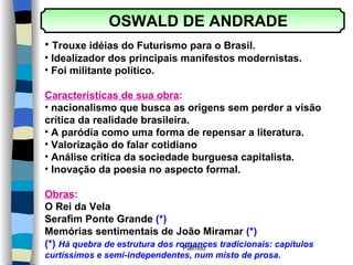 OSWALD DE ANDRADE  Trouxe idéias do Futurismo para o Brasil. Idealizador dos principais manifestos modernistas. Foi militante político. Características de sua obra : nacionalismo que busca as origens sem perder a visão crítica da realidade brasileira. A paródia como uma forma de repensar a literatura. Valorização do falar cotidiano Análise crítica da sociedade burguesa capitalista. Inovação da poesia no aspecto formal. Obras : O Rei da Vela Serafim Ponte Grande  (*) Memórias sentimentais de João Miramar  (*) (*)  Há quebra de estrutura dos romances tradicionais: capítulos  curtíssimos e semi-independentes, num misto de prosa. 