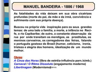 MANUEL BANDEIRA - 1886 / 1968 As  fatalidades  da  vida  deixam  em  sua  obra  cicatrizes profundas (morte do pai, da mãe e da irmã, convivência e sofrimento com sua própria doença). Buscou na própria vida  inspiração para os seus  grandes temas: de uma lado a família, a morte, a infância no  Reci- fe, o rio Capibaribe; de outro, a constante observação  da rua  por  onde transitam os mendigos, as  prostitutas, os meninos carvoeiros, os carregadores das  feiras,  falando o português gostoso do Brasil (humor, ceticismo,  ironia, tristeza e alegria dos homens, idealização de  um  mundo melhor. Obras : A Cinza das Horas  (0bra de estréia-influência parn./simb.) Carnaval  /  O Ritmo Dissoluto  (engajamento moderno) Libertinagem  (Modernismo) 
