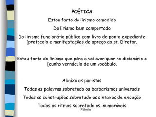 POÉTICA Estou farto do lirismo comedido Do lirismo bem comportado Do lirismo funcionário público com livro de ponto expediente [protocolo e manifestações de apreço ao sr. Diretor. Estou farto do lirismo que pára e vai averiguar no dicionário o [cunho vernáculo de um vocábulo. Abaixo os puristas Todas as palavras sobretudo os barbarismos universais Todas as construções sobretudo as sintaxes de exceção Todos os ritmos sobretudo os inumeráveis 