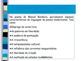 CARACTERÍSTICAS DA LINGUAGEM MODERNISTA No poema de Manuel Bandeira, percebemos algumas características da linguagem da poesia modernistas. Tais como: Emprego do verso livre; As palavras em liberdade; A ausência de pontuação; A irreverência; O antipassadismo cultural; A influência das correntes vanguardistas; A liberdade de criação  A exaltação de estados inconscientes 