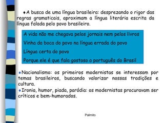  A busca de uma língua brasileira: desprezando o rigor das regras gramaticais, aproximam a língua literária escrita da língua falada pelo povo brasileiro. A vida não me chegava pelos jornais nem pelos livros Vinha da boca do povo na língua errada do povo Língua certa do povo Porque ele é que fala gostoso o português do Brasil  Nacionalismo: os primeiros modernistas se interessam por temas brasileiros, buscando valorizar nossas tradições e cultura.   Ironia, humor, piada, paródia: os modernistas procuravam ser críticos e bem-humorados. 