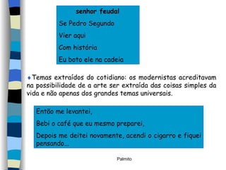 senhor feudal Se Pedro Segundo Vier aqui Com história Eu boto ele na cadeia  Temas extraídos do cotidiano: os modernistas acreditavam na possibilidade de a arte ser extraída das coisas simples da vida e não apenas dos grandes temas universais. Então me levantei, Bebi o café que eu mesmo preparei, Depois me deitei novamente, acendi o cigarro e fiquei pensando... 