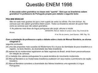 Questão ENEM 1998 A discussão sobre gramática na classe está “quente”. Será que os brasileiros sabem gramática? A professora de Português propõe para debate o seguinte texto: PRA MIM BRINCAR Não há nada mais gostoso do que o mim sujeito de verbo no infinito. Pra mim brincar. As cariocas que não sabem gramática falam assim. Todos os brasileiros deviam de querer falar como as cariocas que não sabem gramática. ¾ As palavras mais feias da língua portuguesa são quiçá, alhures e miúde. (BANDEIRA, Manuel. Seleta em prosa e verso. Org: Emanuel de Moraes. 4ª ed. Rio de Janeiro, José Olympio, 1986. Pág. 19) Com a orientação da professora e após o debate sobre o texto de Manuel Bandeira, os alunos chegaram à  seguinte conclusão: (A) uma das propostas mais ousadas do Modernismo foi a busca da identidade do povo brasileiro e o registro, no texto literário, da diversidade das falas brasileiras. (B) apesar de os modernistas registrarem as falas regionais do Brasil, ainda foram preconceituosos em relação às cariocas. (C) a tradição dos valores portugueses foi a pauta temática do movimento modernista. (D) Manuel Bandeira e os modernistas brasileiros exaltaram em seus textos o primitivismo da nação brasileira. (E) Manuel Bandeira considera a diversidade dos falares brasileiros uma agressão à Língua Portuguesa. 