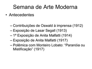 Semana de Arte Moderna  Antecedentes Contribuições de Oswald à imprensa (1912) Exposição de Lasar Segall (1913) 1ª Exposição de Anita Malfatti (1914) Exposição de Anita Malfatti (1917) Polêmica com Monteiro Lobato: “Paranóia ou Mistificação” (1917) 