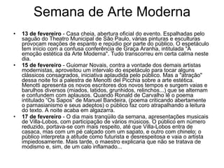 Semana de Arte Moderna 13 de fevereiro  - Casa cheia, abertura oficial do evento. Espalhadas pelo saguão do Theatro Municipal de São Paulo, várias pinturas e esculturas provocam reações de espanto e repúdio por parte do público. O espetáculo tem início com a confusa conferência de Graça Aranha, intitulada "A emoção estética da Arte Moderna". Tudo transcorreu em certa calma neste dia.  15 de fevereiro  - Guiomar Novais, contra a vontade dos demais artistas modernistas, aproveitou um intervalo do espetáculo para tocar alguns clássicos consagrados, iniciativa aplaudida pelo público. Mas a "atração" dessa noite foi a palestra de Menotti del Picchia sobre a arte estética. Menotti apresenta os novos escritores dos novos tempos e surgem vaias e barulhos diversos (miados, latidos, grunhidos, relinchos...) que se alternam e confundem com aplausos. Quando Ronald de Carvalho lê o poema intitulado “Os Sapos” de Manuel Bandeira, (poema criticando abertamente o parnasianismo e seus adeptos) o público faz coro atrapalhando a leitura do texto. A noite acaba em algazarra.  17 de fevereiro  - O dia mais tranqüilo da semana, apresentações musicais de Villa-Lobos, com participação de vários músicos. O público em número reduzido, portava-se com mais respeito, até que Villa-Lobos entra de casaca, mas com um pé calçado com um sapato, e outro com chinelo; o público interpreta a atitude como futurista e desrespeitosa e vaia o artista impiedosamente. Mais tarde, o maestro explicaria que não se tratava de modismo e, sim, de um calo inflamado...  
