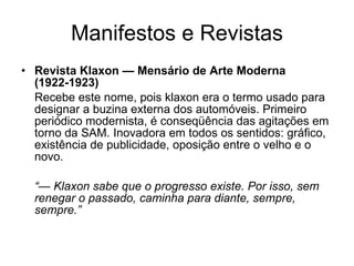 Manifestos e Revistas Revista Klaxon — Mensário de Arte Moderna (1922-1923) Recebe este nome, pois klaxon era o termo usado para designar a buzina externa dos automóveis. Primeiro periódico modernista, é conseqüência das agitações em torno da SAM. Inovadora em todos os sentidos: gráfico, existência de publicidade, oposição entre o velho e o novo. “—  Klaxon sabe que o progresso existe. Por isso, sem renegar o passado, caminha para diante, sempre, sempre.” 