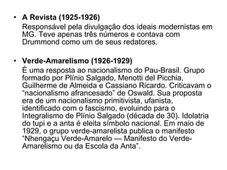 A Revista (1925-1926) Responsável pela divulgação dos ideais modernistas em MG. Teve apenas três números e contava com Drummond como um de seus redatores. Verde-Amarelismo (1926-1929) É uma resposta ao nacionalismo do Pau-Brasil. Grupo formado por Plínio Salgado, Menotti del Picchia, Guilherme de Almeida e Cassiano Ricardo. Criticavam o “nacionalismo afrancesado” de Oswald. Sua proposta era de um nacionalismo primitivista, ufanista, identificado com o fascismo, evoluindo para o Integralismo de Plínio Salgado (década de 30). Idolatria do tupi e a anta é eleita símbolo nacional. Em maio de 1929, o grupo verde-amarelista publica o manifesto “Nhengaçu Verde-Amarelo — Manifesto do Verde-Amarelismo ou da Escola da Anta”. 