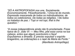 “ SÓ A ANTROPOFAGIA nos une, Socialmente. Economicamente. Filosoficamente. / Única lei do mundo. Expressão mascarada de todos os individualismos, de todos os coletivismos. De todas as religiões. / De todos os tratados de paz. / Tupi or not tupi, that is the question.”  “ A nossa independência ainda não fo proclamada. Frase típica de D. João VI: — Meu filho, põe essa coroa na tua cabeça, antes que algum aventureiro o faça! Expulsamos a dinastia. É preciso expulsar o espírito bragantino, as ordenações e o rapé de Maria da Fonte.”  (Manifesto Antropófago) 