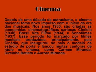 Cinema Depois de uma década de ostracismo, o cinema nacional toma novo impulso com o início da era dos musicais. Nos anos 1930, são criadas as companhias cinematográficas cariocas Cinédia (1930), Brasil Vita Filme (1934) e Sonofilmes (1937). Esse período foi marcado por filmes musicais produzidos, principalmente, pela Cinédia, que inaugurou no país o modelo de estúdio de porte e lançou muitas cantoras de rádio no cinema, como Carmen Miranda, Dircinha Batista e Aurora Miranda.  