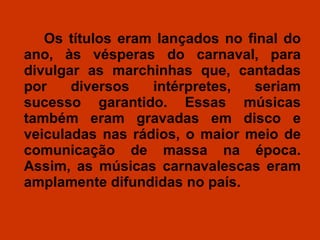 Os títulos eram lançados no final do ano, às vésperas do carnaval, para divulgar as marchinhas que, cantadas por diversos intérpretes, seriam sucesso garantido. Essas músicas também eram gravadas em disco e veiculadas nas rádios, o maior meio de comunicação de massa na época. Assim, as músicas carnavalescas eram amplamente difundidas no país.  