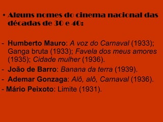 Alguns nomes do cinema nacional das décadas de 30 e 40: Humberto Mauro :  A voz do Carnaval  (1933); Ganga bruta (1933);  Favela dos meus amores  (1935);  Cidade mulher  (1936). João de Barro :  Banana da terra  (1939). Ademar Gonzaga :  Alô, alô, Carnaval  (1936). -  Mário Peixoto : Limite (1931). 