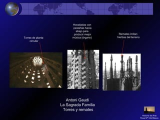 Antoni Gaudí
La Sagrada Familia
Torres y remates
Torres de planta
circular
Horadadas con
pestañas hacia
abajo para
producir mejor
música (órgano)
Remates imitan
hierbas del terreno
Historia del Arte
Rosa Mª Vilá Blasco
 